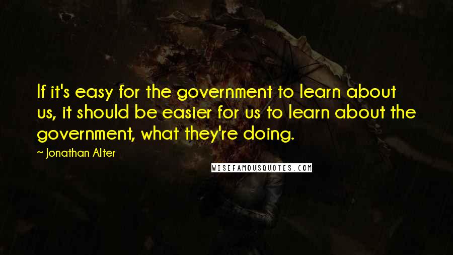 Jonathan Alter Quotes: If it's easy for the government to learn about us, it should be easier for us to learn about the government, what they're doing.