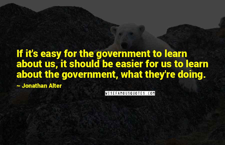 Jonathan Alter Quotes: If it's easy for the government to learn about us, it should be easier for us to learn about the government, what they're doing.