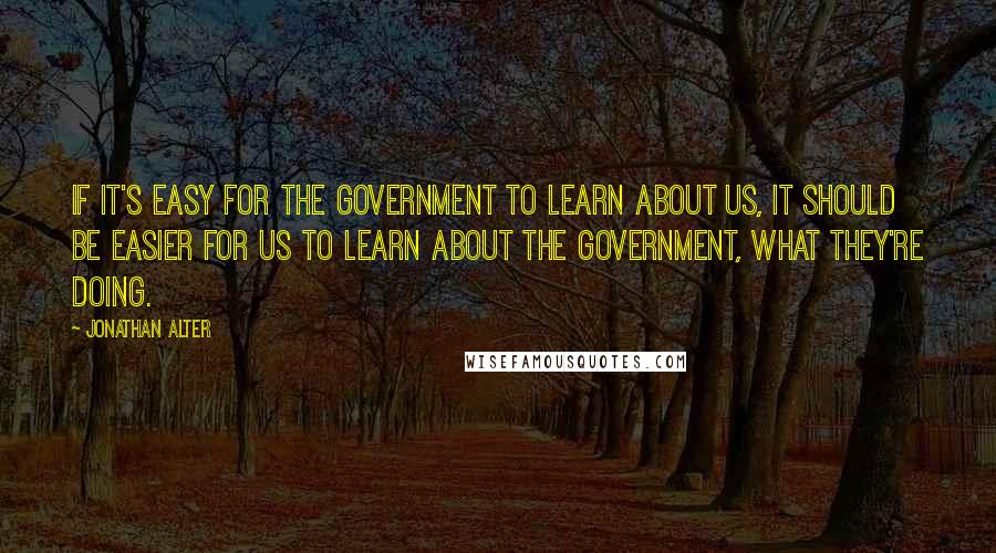 Jonathan Alter Quotes: If it's easy for the government to learn about us, it should be easier for us to learn about the government, what they're doing.