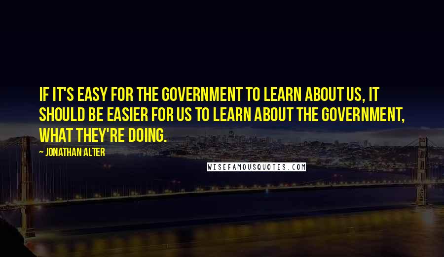 Jonathan Alter Quotes: If it's easy for the government to learn about us, it should be easier for us to learn about the government, what they're doing.