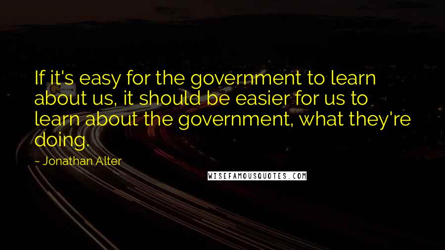 Jonathan Alter Quotes: If it's easy for the government to learn about us, it should be easier for us to learn about the government, what they're doing.