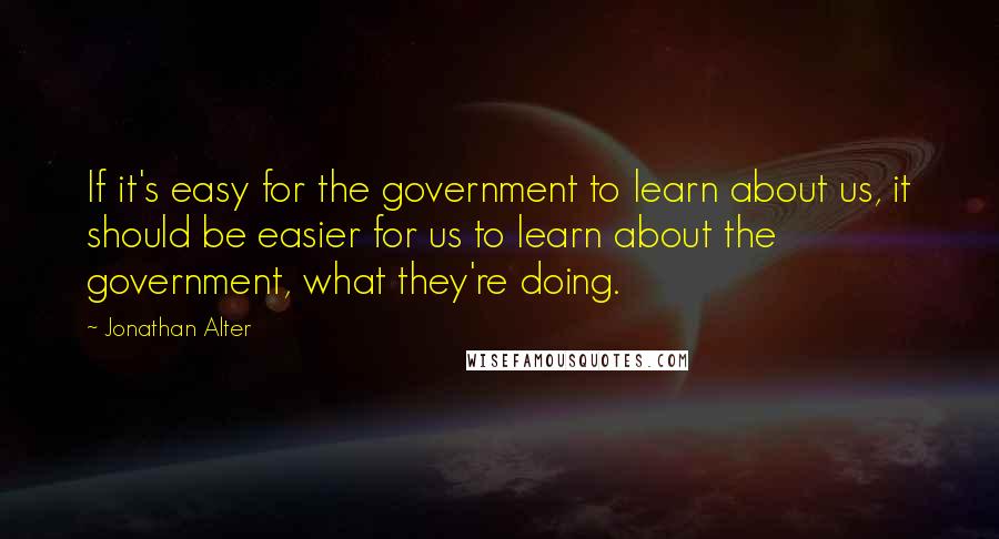 Jonathan Alter Quotes: If it's easy for the government to learn about us, it should be easier for us to learn about the government, what they're doing.