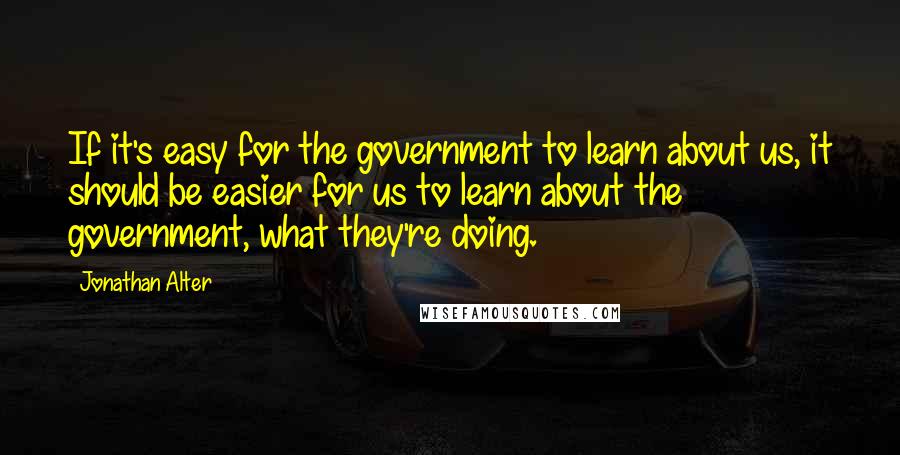 Jonathan Alter Quotes: If it's easy for the government to learn about us, it should be easier for us to learn about the government, what they're doing.