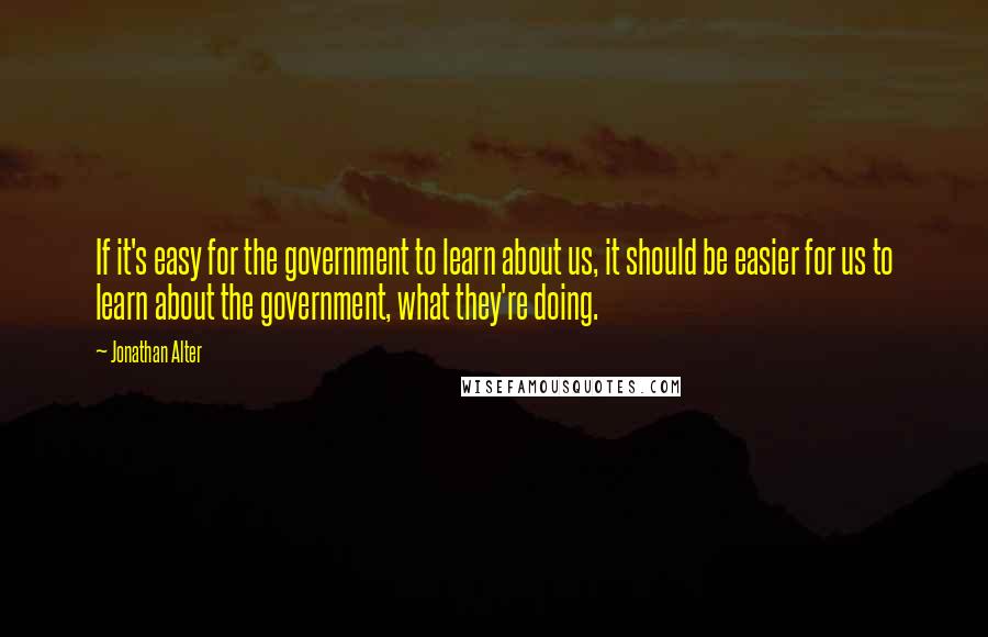 Jonathan Alter Quotes: If it's easy for the government to learn about us, it should be easier for us to learn about the government, what they're doing.