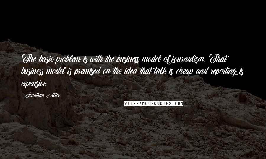 Jonathan Alter Quotes: The basic problem is with the business model of journalism. That business model is premised on the idea that talk is cheap and reporting is expensive.