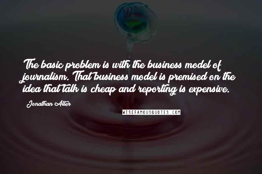 Jonathan Alter Quotes: The basic problem is with the business model of journalism. That business model is premised on the idea that talk is cheap and reporting is expensive.