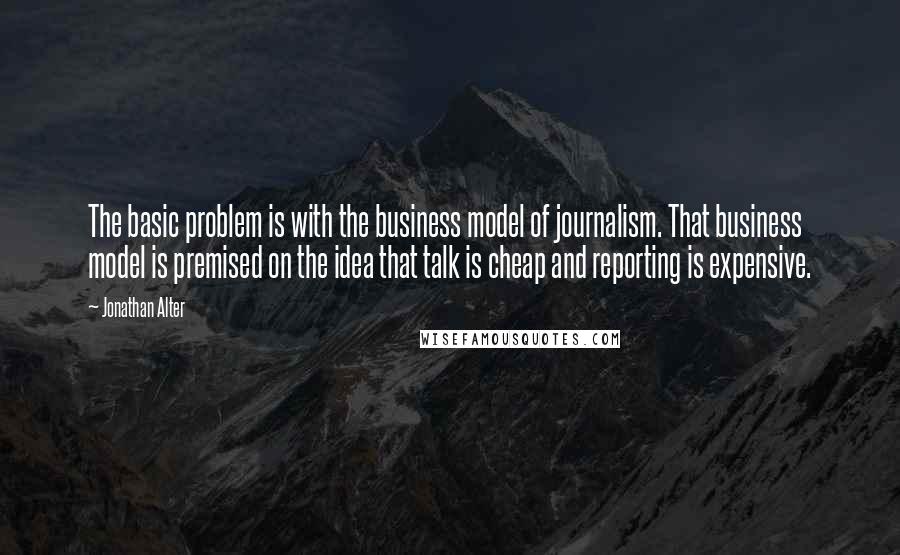 Jonathan Alter Quotes: The basic problem is with the business model of journalism. That business model is premised on the idea that talk is cheap and reporting is expensive.