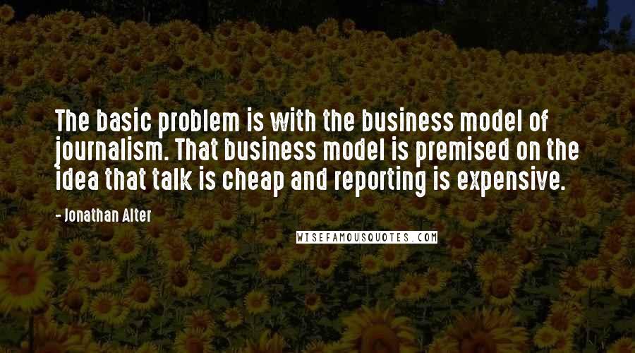 Jonathan Alter Quotes: The basic problem is with the business model of journalism. That business model is premised on the idea that talk is cheap and reporting is expensive.