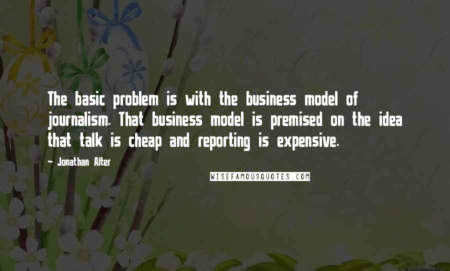 Jonathan Alter Quotes: The basic problem is with the business model of journalism. That business model is premised on the idea that talk is cheap and reporting is expensive.