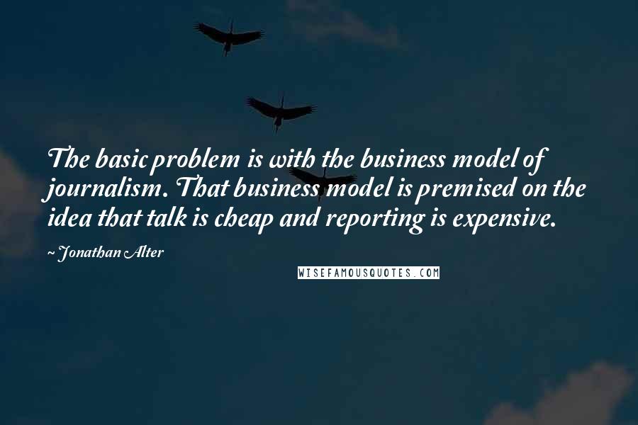 Jonathan Alter Quotes: The basic problem is with the business model of journalism. That business model is premised on the idea that talk is cheap and reporting is expensive.