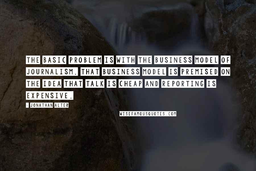 Jonathan Alter Quotes: The basic problem is with the business model of journalism. That business model is premised on the idea that talk is cheap and reporting is expensive.