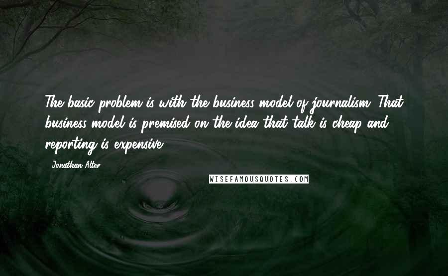 Jonathan Alter Quotes: The basic problem is with the business model of journalism. That business model is premised on the idea that talk is cheap and reporting is expensive.