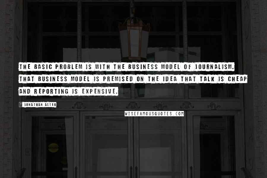 Jonathan Alter Quotes: The basic problem is with the business model of journalism. That business model is premised on the idea that talk is cheap and reporting is expensive.