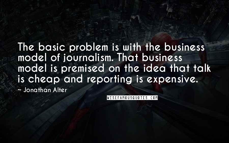 Jonathan Alter Quotes: The basic problem is with the business model of journalism. That business model is premised on the idea that talk is cheap and reporting is expensive.