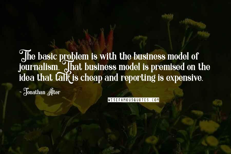 Jonathan Alter Quotes: The basic problem is with the business model of journalism. That business model is premised on the idea that talk is cheap and reporting is expensive.