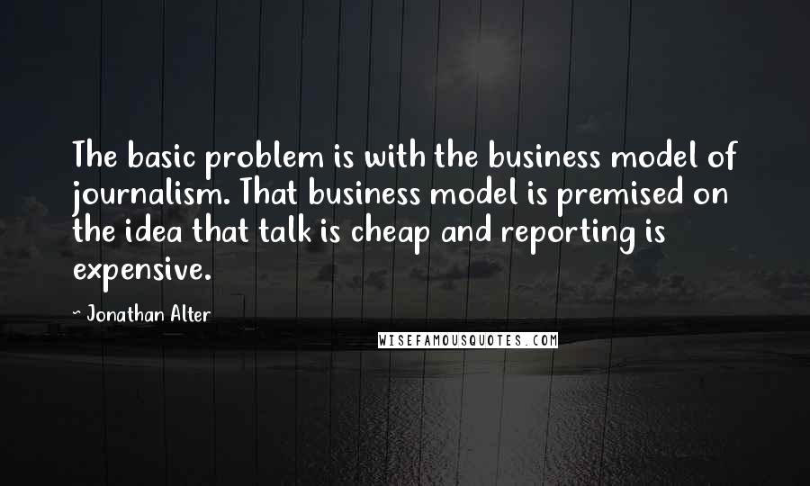 Jonathan Alter Quotes: The basic problem is with the business model of journalism. That business model is premised on the idea that talk is cheap and reporting is expensive.