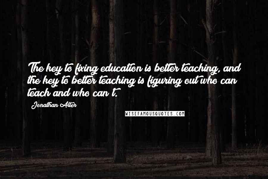 Jonathan Alter Quotes: The key to fixing education is better teaching, and the key to better teaching is figuring out who can teach and who can't.