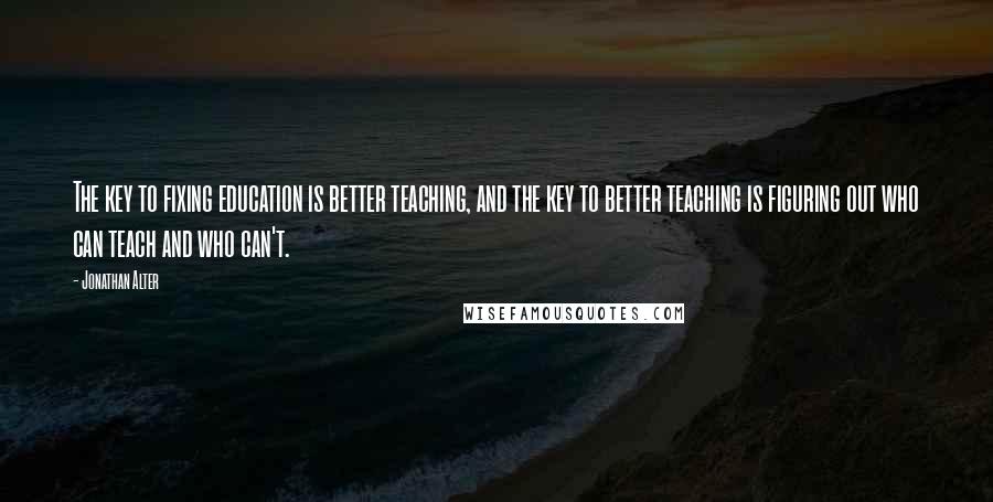 Jonathan Alter Quotes: The key to fixing education is better teaching, and the key to better teaching is figuring out who can teach and who can't.