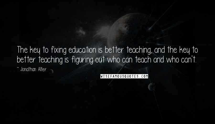 Jonathan Alter Quotes: The key to fixing education is better teaching, and the key to better teaching is figuring out who can teach and who can't.