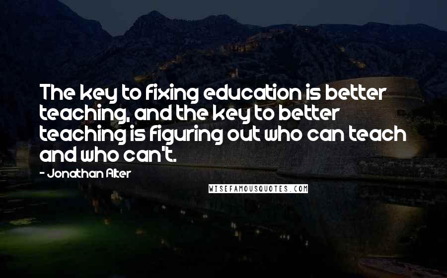 Jonathan Alter Quotes: The key to fixing education is better teaching, and the key to better teaching is figuring out who can teach and who can't.