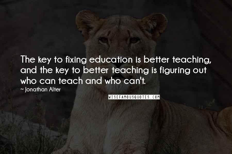 Jonathan Alter Quotes: The key to fixing education is better teaching, and the key to better teaching is figuring out who can teach and who can't.