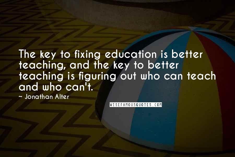 Jonathan Alter Quotes: The key to fixing education is better teaching, and the key to better teaching is figuring out who can teach and who can't.