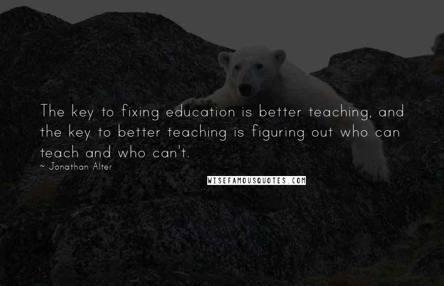 Jonathan Alter Quotes: The key to fixing education is better teaching, and the key to better teaching is figuring out who can teach and who can't.