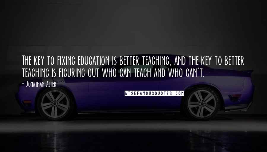 Jonathan Alter Quotes: The key to fixing education is better teaching, and the key to better teaching is figuring out who can teach and who can't.