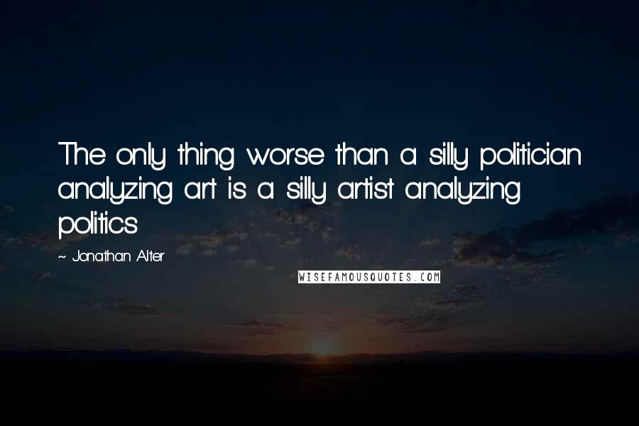 Jonathan Alter Quotes: The only thing worse than a silly politician analyzing art is a silly artist analyzing politics