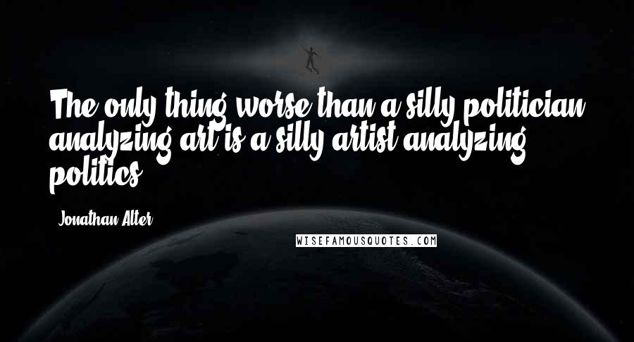 Jonathan Alter Quotes: The only thing worse than a silly politician analyzing art is a silly artist analyzing politics