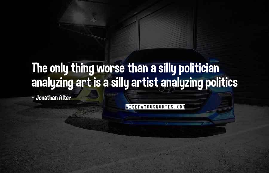 Jonathan Alter Quotes: The only thing worse than a silly politician analyzing art is a silly artist analyzing politics