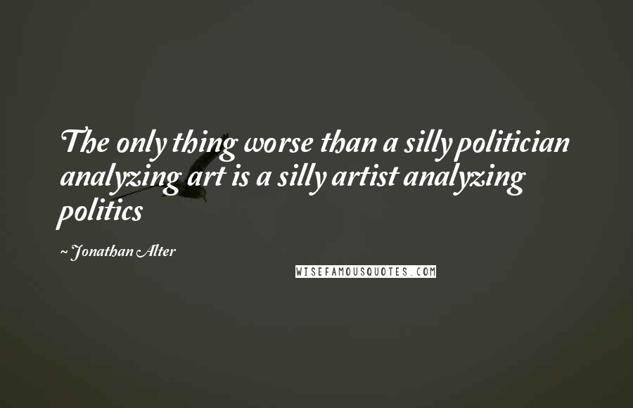 Jonathan Alter Quotes: The only thing worse than a silly politician analyzing art is a silly artist analyzing politics