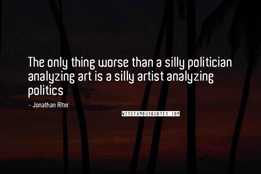 Jonathan Alter Quotes: The only thing worse than a silly politician analyzing art is a silly artist analyzing politics