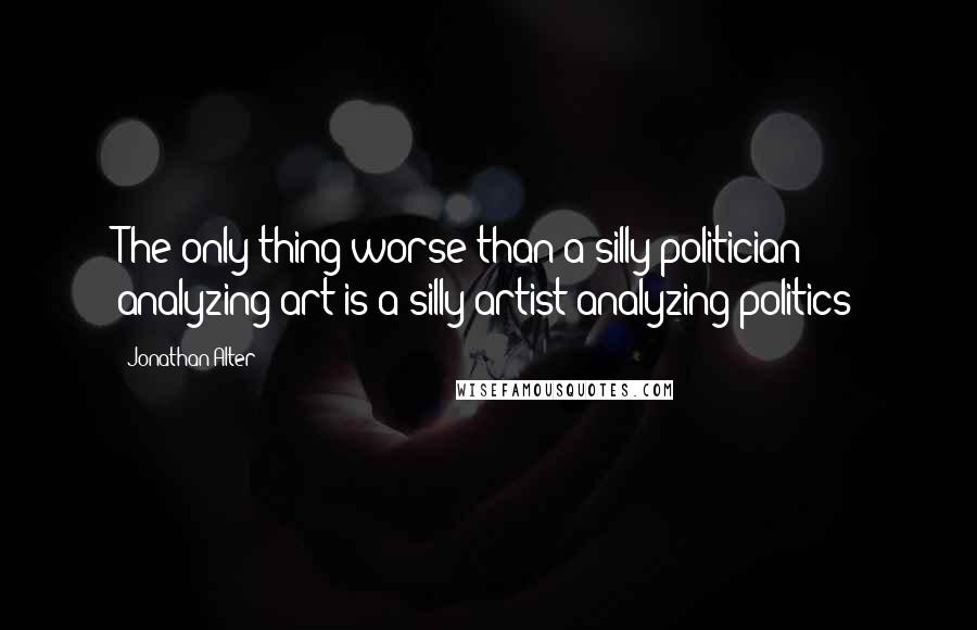 Jonathan Alter Quotes: The only thing worse than a silly politician analyzing art is a silly artist analyzing politics