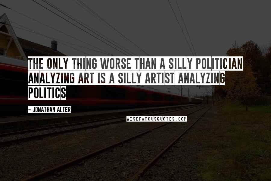 Jonathan Alter Quotes: The only thing worse than a silly politician analyzing art is a silly artist analyzing politics