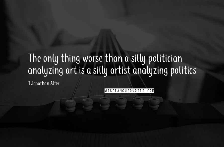 Jonathan Alter Quotes: The only thing worse than a silly politician analyzing art is a silly artist analyzing politics