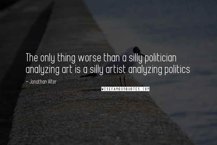 Jonathan Alter Quotes: The only thing worse than a silly politician analyzing art is a silly artist analyzing politics