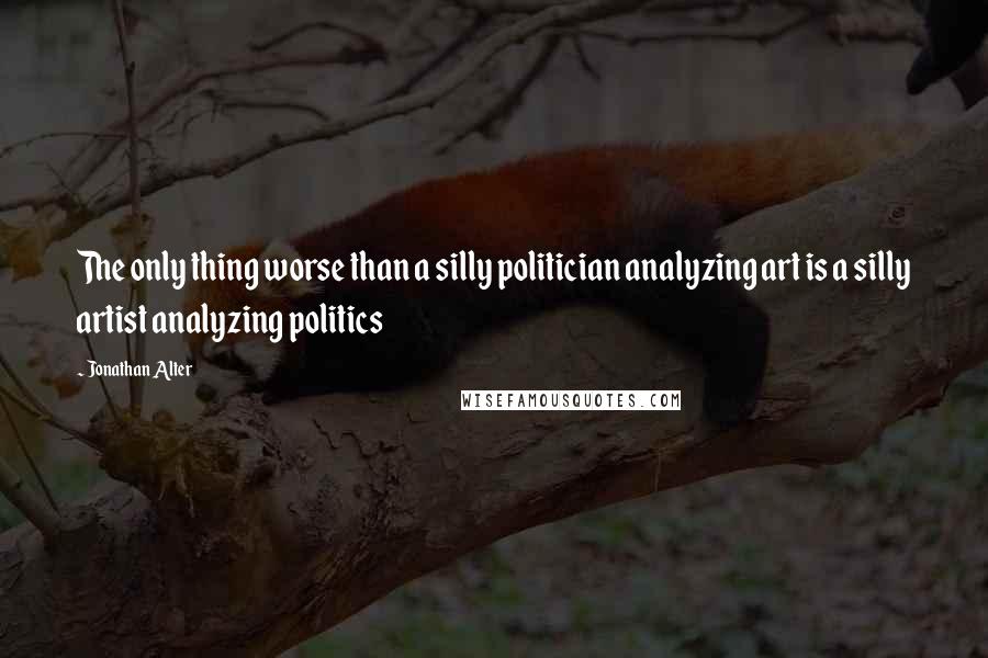 Jonathan Alter Quotes: The only thing worse than a silly politician analyzing art is a silly artist analyzing politics