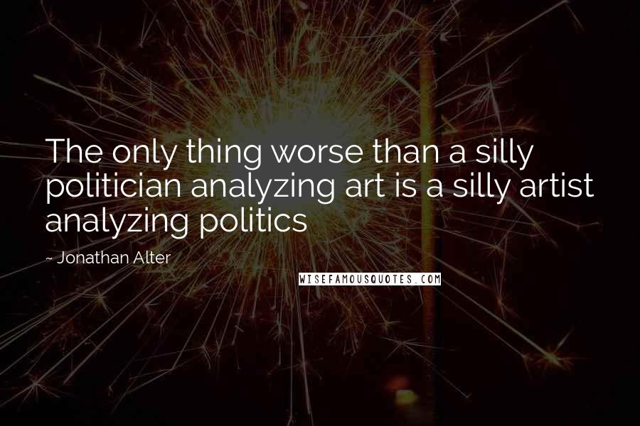 Jonathan Alter Quotes: The only thing worse than a silly politician analyzing art is a silly artist analyzing politics