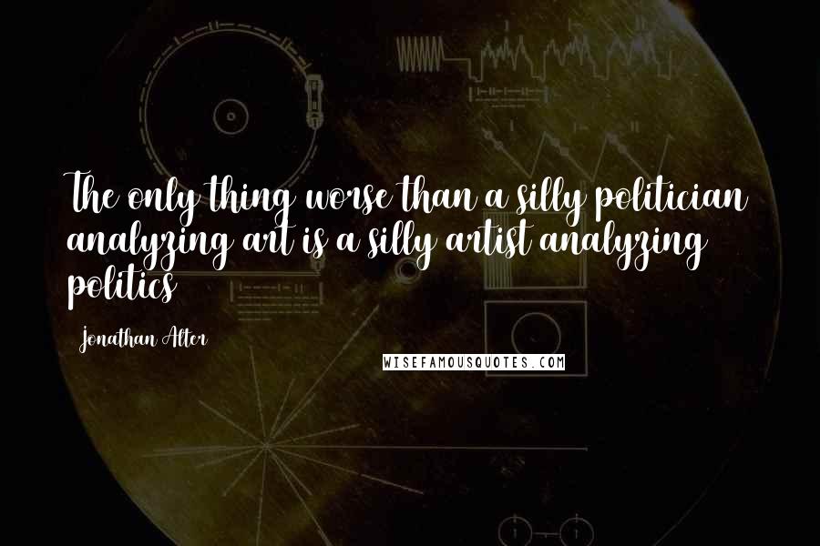 Jonathan Alter Quotes: The only thing worse than a silly politician analyzing art is a silly artist analyzing politics