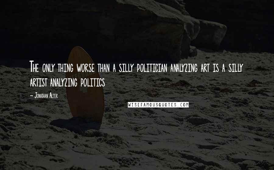 Jonathan Alter Quotes: The only thing worse than a silly politician analyzing art is a silly artist analyzing politics