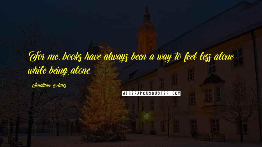 Jonathan Ames Quotes: For me, books have always been a way to feel less alone while being alone.