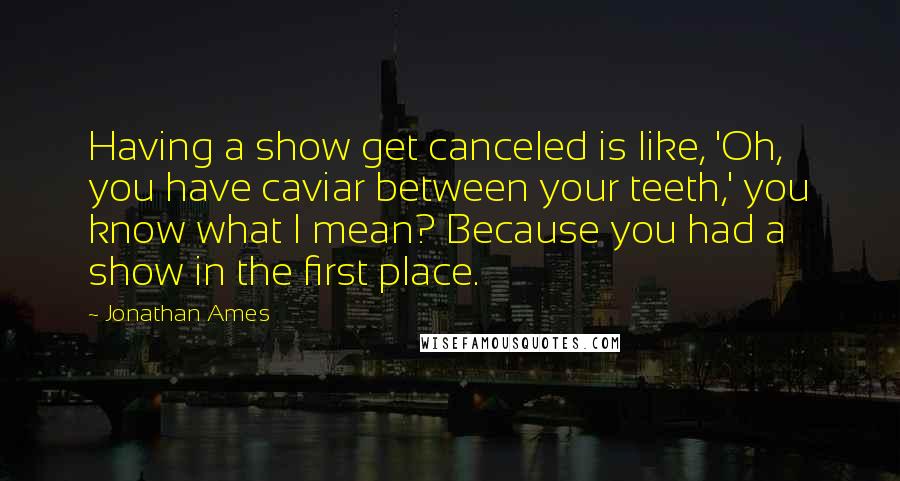 Jonathan Ames Quotes: Having a show get canceled is like, 'Oh, you have caviar between your teeth,' you know what I mean? Because you had a show in the first place.