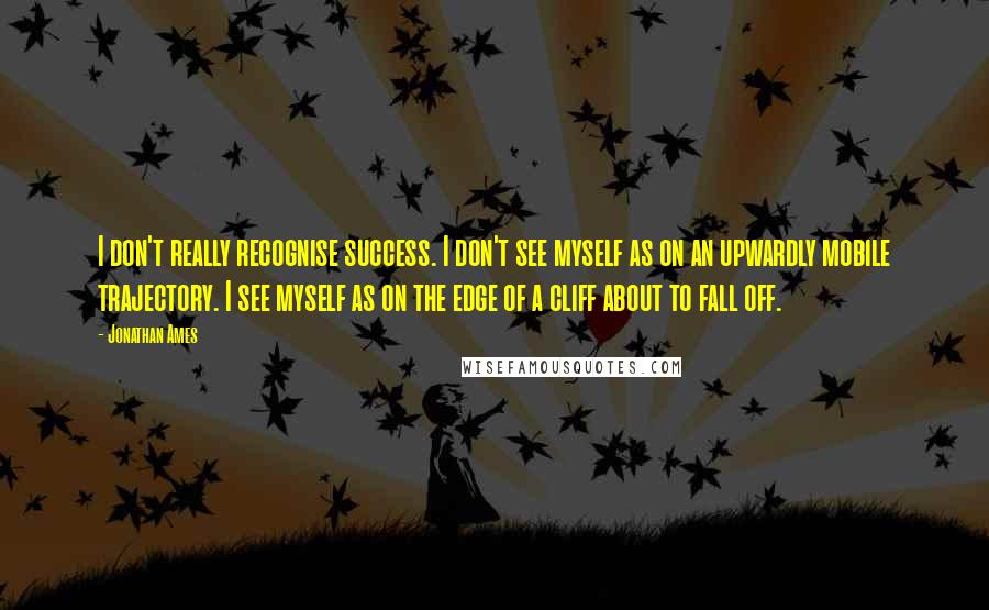 Jonathan Ames Quotes: I don't really recognise success. I don't see myself as on an upwardly mobile trajectory. I see myself as on the edge of a cliff about to fall off.
