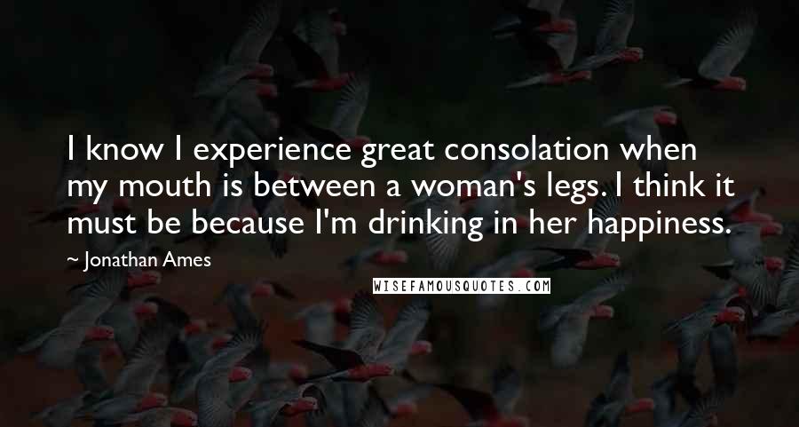 Jonathan Ames Quotes: I know I experience great consolation when my mouth is between a woman's legs. I think it must be because I'm drinking in her happiness.