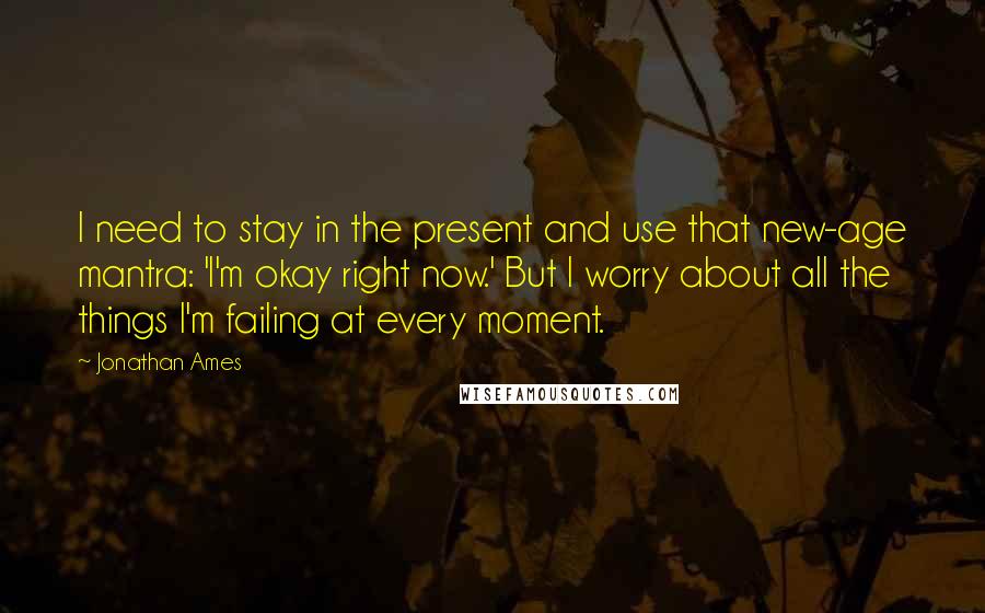 Jonathan Ames Quotes: I need to stay in the present and use that new-age mantra: 'I'm okay right now.' But I worry about all the things I'm failing at every moment.