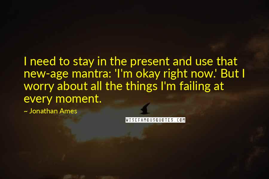 Jonathan Ames Quotes: I need to stay in the present and use that new-age mantra: 'I'm okay right now.' But I worry about all the things I'm failing at every moment.
