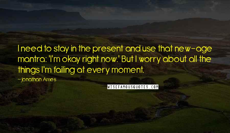 Jonathan Ames Quotes: I need to stay in the present and use that new-age mantra: 'I'm okay right now.' But I worry about all the things I'm failing at every moment.