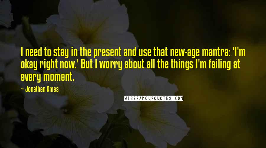 Jonathan Ames Quotes: I need to stay in the present and use that new-age mantra: 'I'm okay right now.' But I worry about all the things I'm failing at every moment.