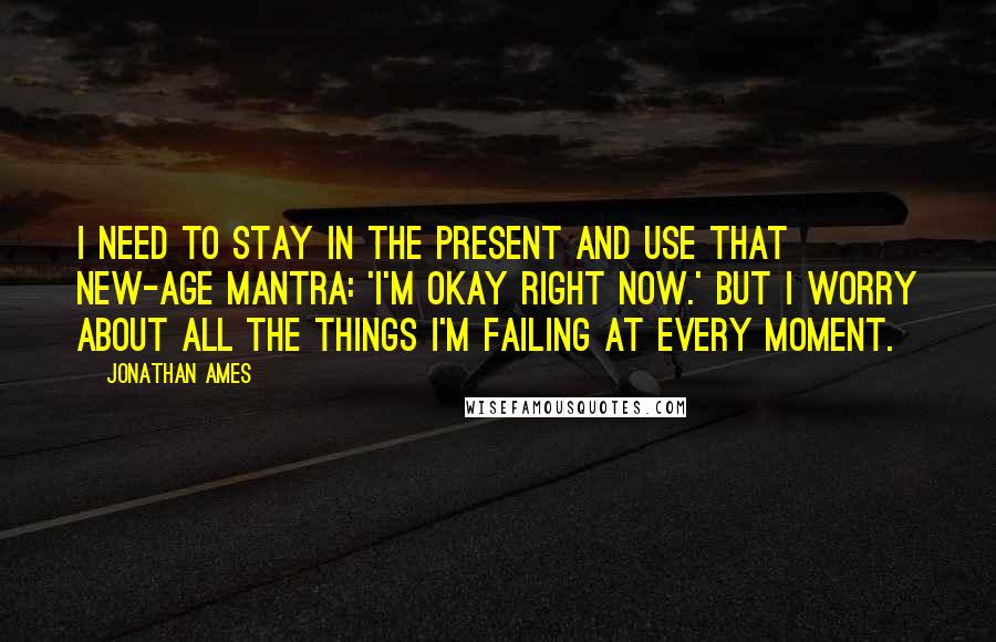 Jonathan Ames Quotes: I need to stay in the present and use that new-age mantra: 'I'm okay right now.' But I worry about all the things I'm failing at every moment.